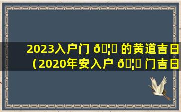 2023入户门 🦋 的黄道吉日（2020年安入户 🦊 门吉日吉时黄道吉日）